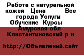 Работа с натуральной кожей › Цена ­ 500 - Все города Услуги » Обучение. Курсы   . Амурская обл.,Константиновский р-н